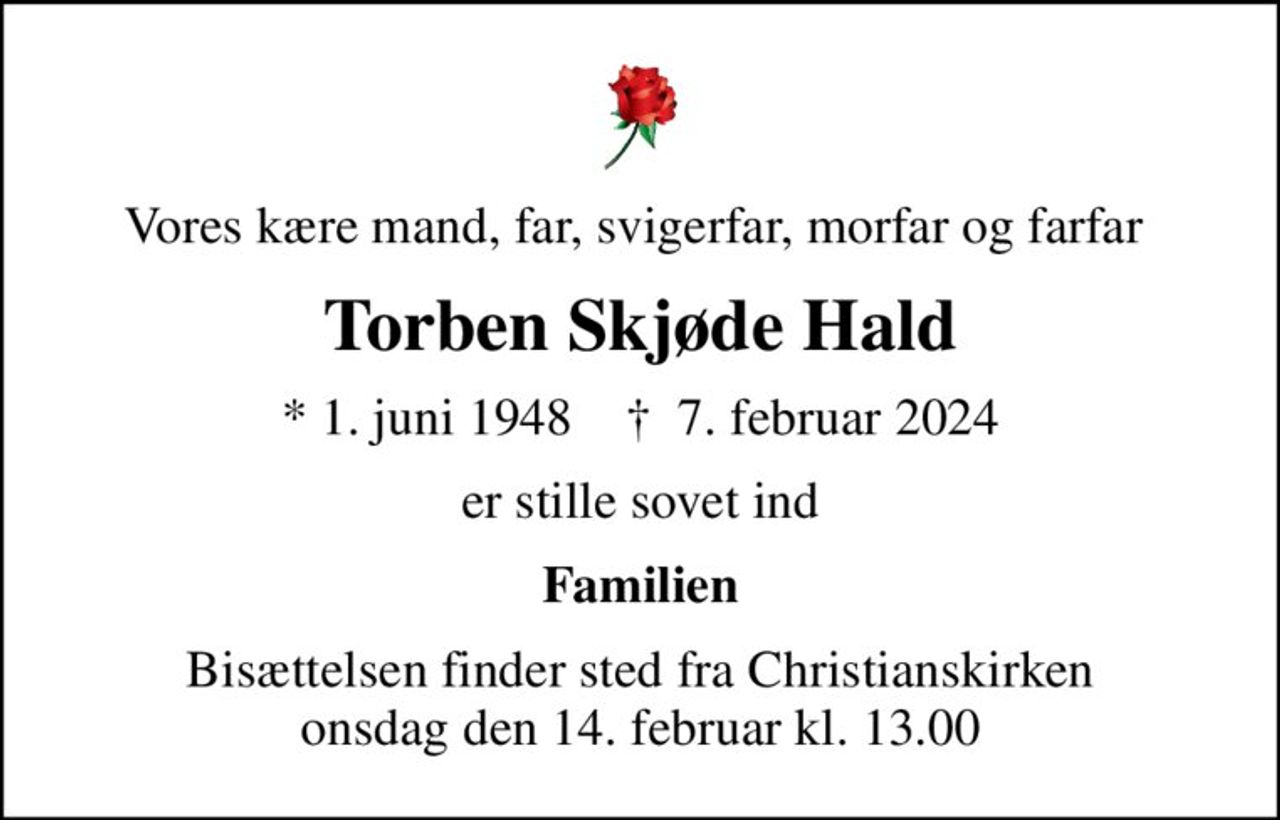 Vores kære mand, far, svigerfar, morfar og farfar 
Torben Skjøde Hald
* 1. juni 1948    ✝ 7. februar 2024
er stille sovet ind
Familien
Bisættelsen finder sted fra Christianskirken  onsdag den 14. februar kl. 13.00