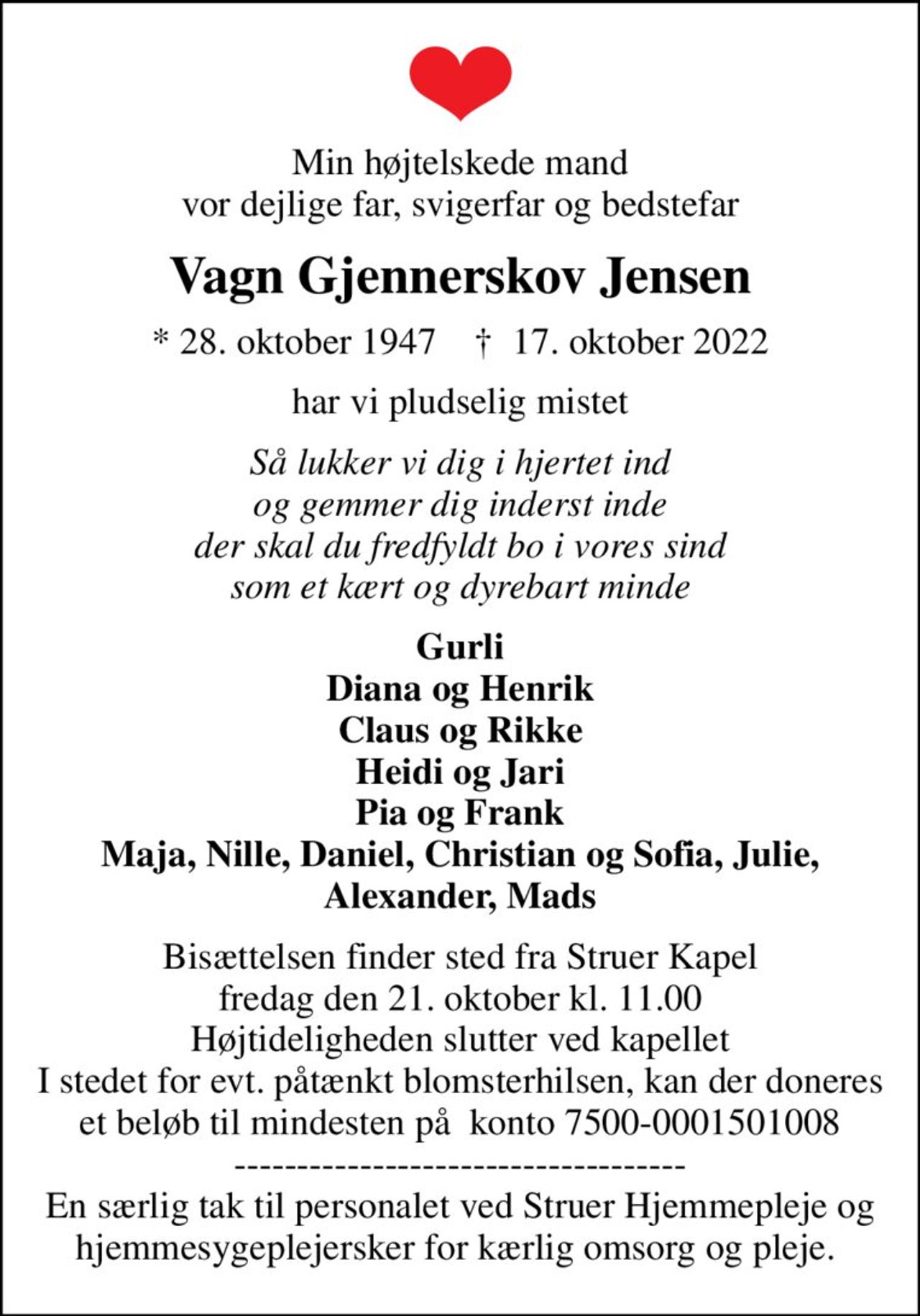 Min højtelskede mand vor dejlige far, svigerfar og bedstefar
Vagn Gjennerskov Jensen
* 28. oktober 1947    ✝ 17. oktober 2022
har vi pludselig mistet
Så lukker vi dig i hjertet ind og gemmer dig inderst inde der skal du fredfyldt bo i vores sind som et kært og dyrebart minde
Gurli Diana og Henrik Claus og Rikke Heidi og Jari Pia og Frank Maja, Nille, Daniel, Christian og Sofia, Julie, Alexander, Mads
Bisættelsen finder sted fra Struer Kapel  fredag den 21. oktober kl. 11.00  Højtideligheden slutter ved kapellet I stedet for evt. påtænkt blomsterhilsen, kan der doneres et beløb til mindesten på  konto 7500-0001501008 ------------------------------------ En særlig tak til personalet ved Struer Hjemmepleje og hjemmesygeplejersker for kærlig omsorg og pleje.