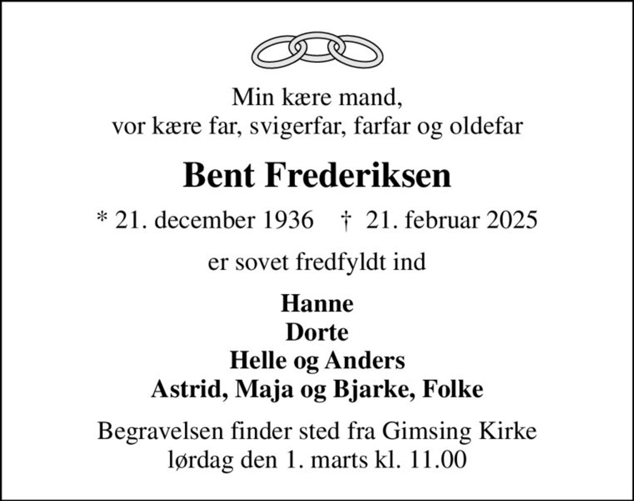 Min kære mand, vor kære far, svigerfar, farfar og oldefar
Bent Frederiksen
* 21. december 1936    ✝ 21. februar 2025
er sovet fredfyldt ind
Hanne Dorte Helle og Anders Astrid, Maja og Bjarke, Folke
Begravelsen finder sted fra Gimsing Kirke  lørdag den 1. marts kl. 11.00