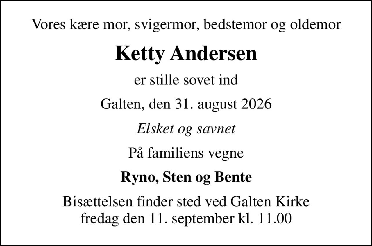 Vores kære mor, svigermor, bedstemor og oldemor
Ketty Andersen
er stille sovet ind
Galten, den 31. august 2026
Elsket og savnet
På familiens vegne
Ryno, Sten og Bente
Bisættelsen finder sted ved Galten Kirke  fredag den 11. september kl. 11.00