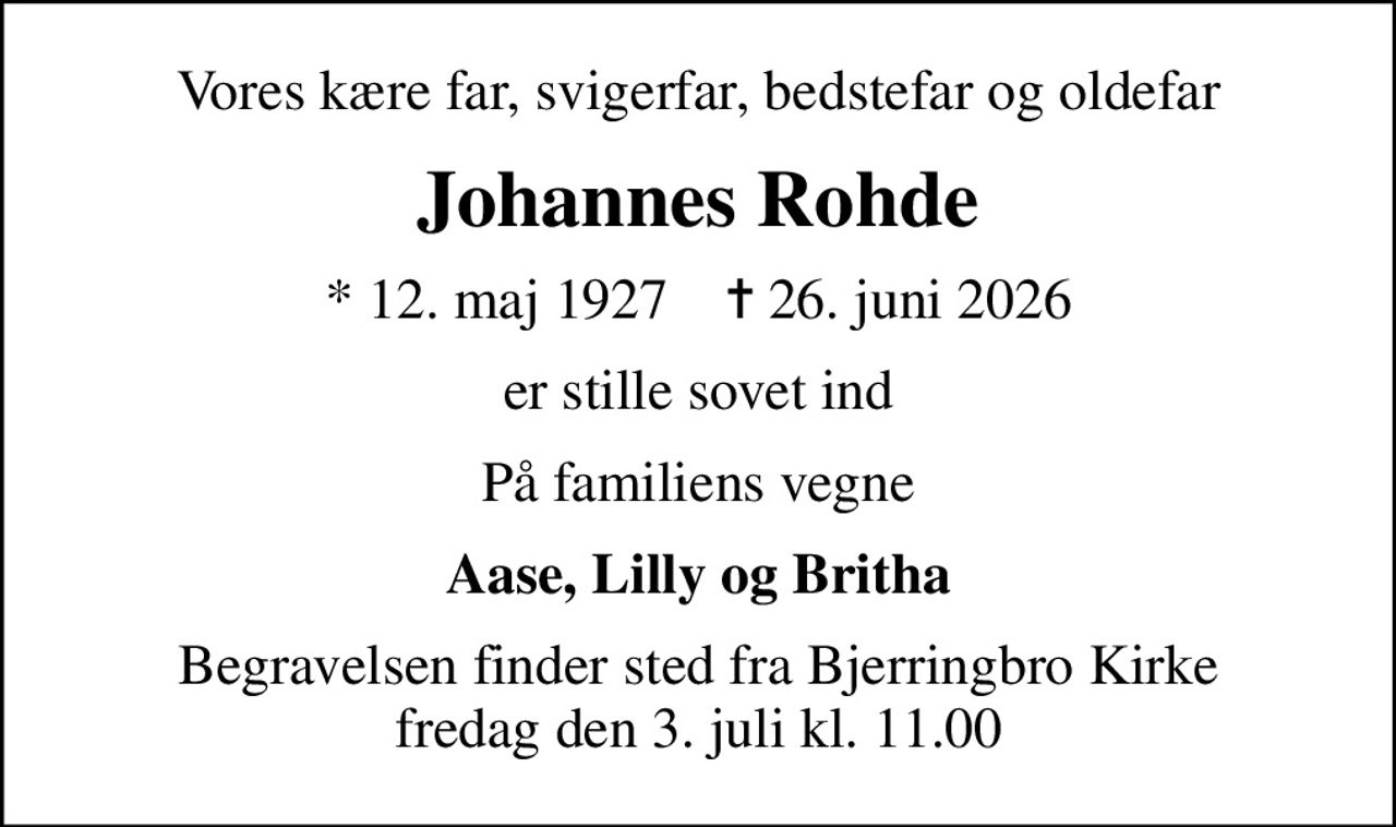 Vores kære far, svigerfar, bedstefar og oldefar
Johannes Rohde
* 12. maj 1927    ✝ 26. juni 2026
er stille sovet ind
På familiens vegne
Aase, Lilly og Britha
Begravelsen finder sted fra Bjerringbro Kirke  fredag den 3. juli kl. 11.00