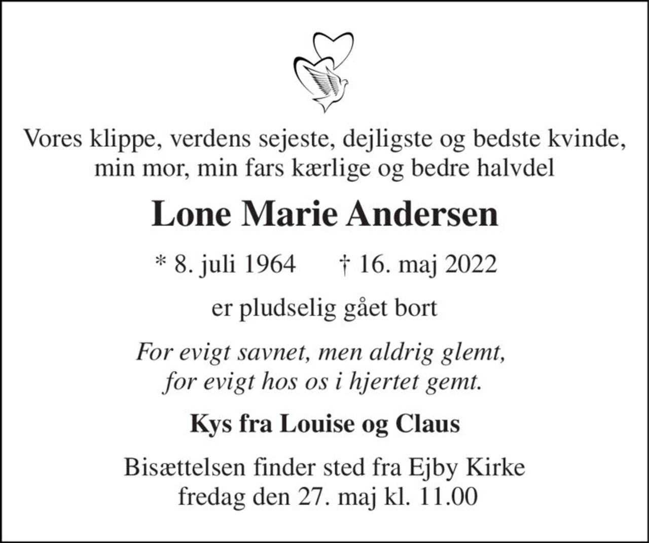 Vores klippe, verdens sejeste, dejligste og bedste kvinde, min mor, min fars kærlige og bedre halvdel 
Lone Marie Andersen 
*​ 8. juli 1964 
†​ 16. maj 2022​ 
er pludselig gået bort 
For evigt savnet, men aldrig glemt,  for evigt hos os i hjertet gemt. 
Kys fra Louise og Claus 
Bisættelsen​ finder sted fra Ejby Kirke  fredag den 27. maj​ kl. 11.00