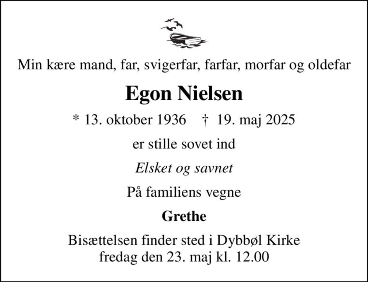 Min kære mand, far, svigerfar, farfar, morfar og oldefar
Egon Nielsen
* 13. oktober 1936    ✝ 19. maj 2025
er stille sovet ind
Elsket og savnet
På familiens vegne
Grethe
Bisættelsen finder sted i Dybbøl Kirke  fredag den 23. maj kl. 12.00