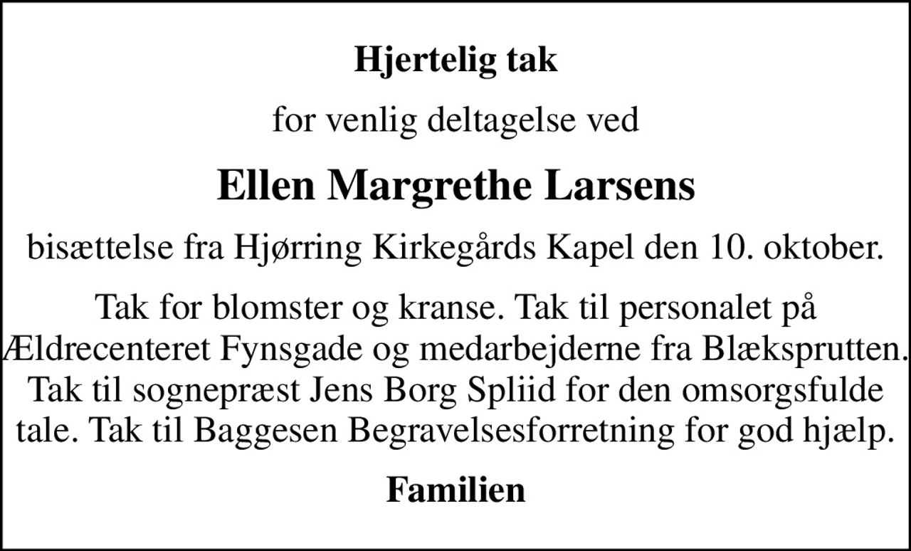 Hjertelig tak
for venlig deltagelse ved
Ellen Margrethe Larsens
bisættelse fra Hjørring Kirkegårds Kapel  den 10. oktober.
Tak for blomster og kranse. Tak til personalet på Ældrecenteret Fynsgade og medarbejderne fra Blæksprutten. Tak til sognepræst Jens Borg Spliid for den omsorgsfulde tale. Tak til Baggesen Begravelsesforretning for god hjælp.
Familien