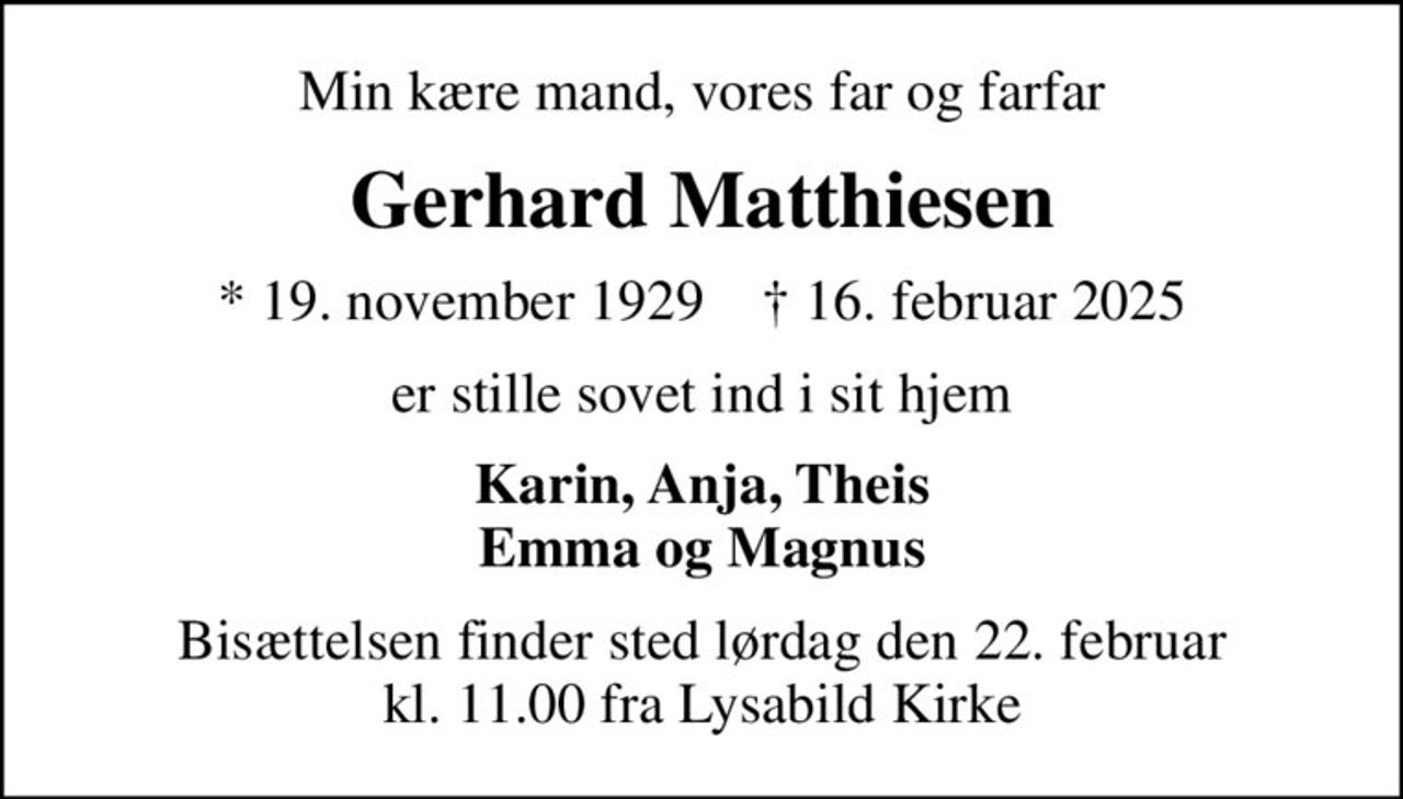 Min kære mand, vores far og farfar
Gerhard Matthiesen
* 19. november 1929    ✝ 16. februar 2025
er stille sovet ind i sit hjem
Karin, Anja, Theis Emma og Magnus
Bisættelsen finder sted lørdag den 22. februar kl. 11.00 fra Lysabild Kirke