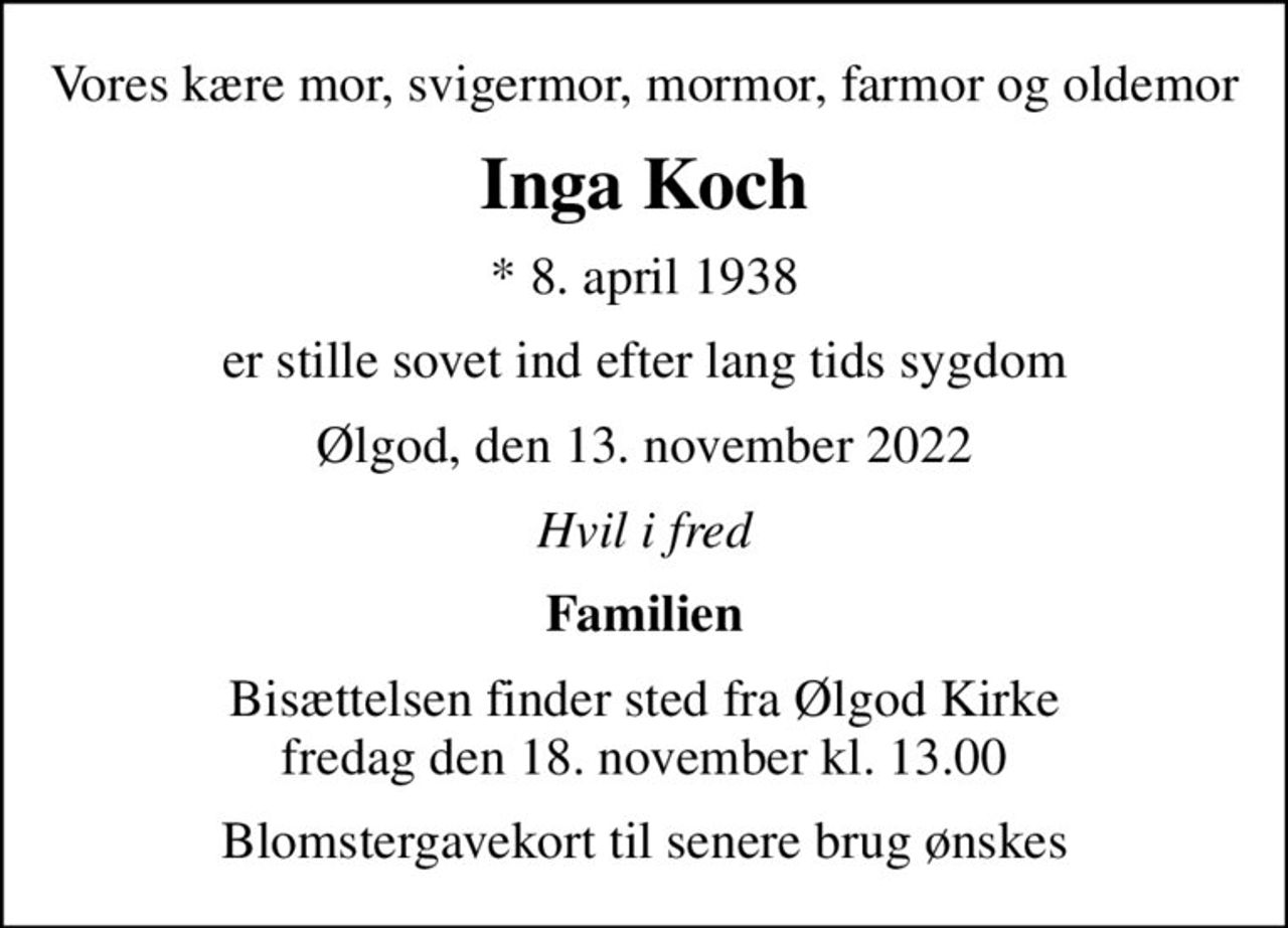 Vores kære mor, svigermor, mormor, farmor og oldemor
Inga Koch
* 8. april 1938
er stille sovet ind efter lang tids sygdom
Ølgod, den 13. november 2022
Hvil i fred
Familien
Bisættelsen finder sted fra Ølgod Kirke  fredag den 18. november kl. 13.00 
Blomstergavekort til senere brug ønskes