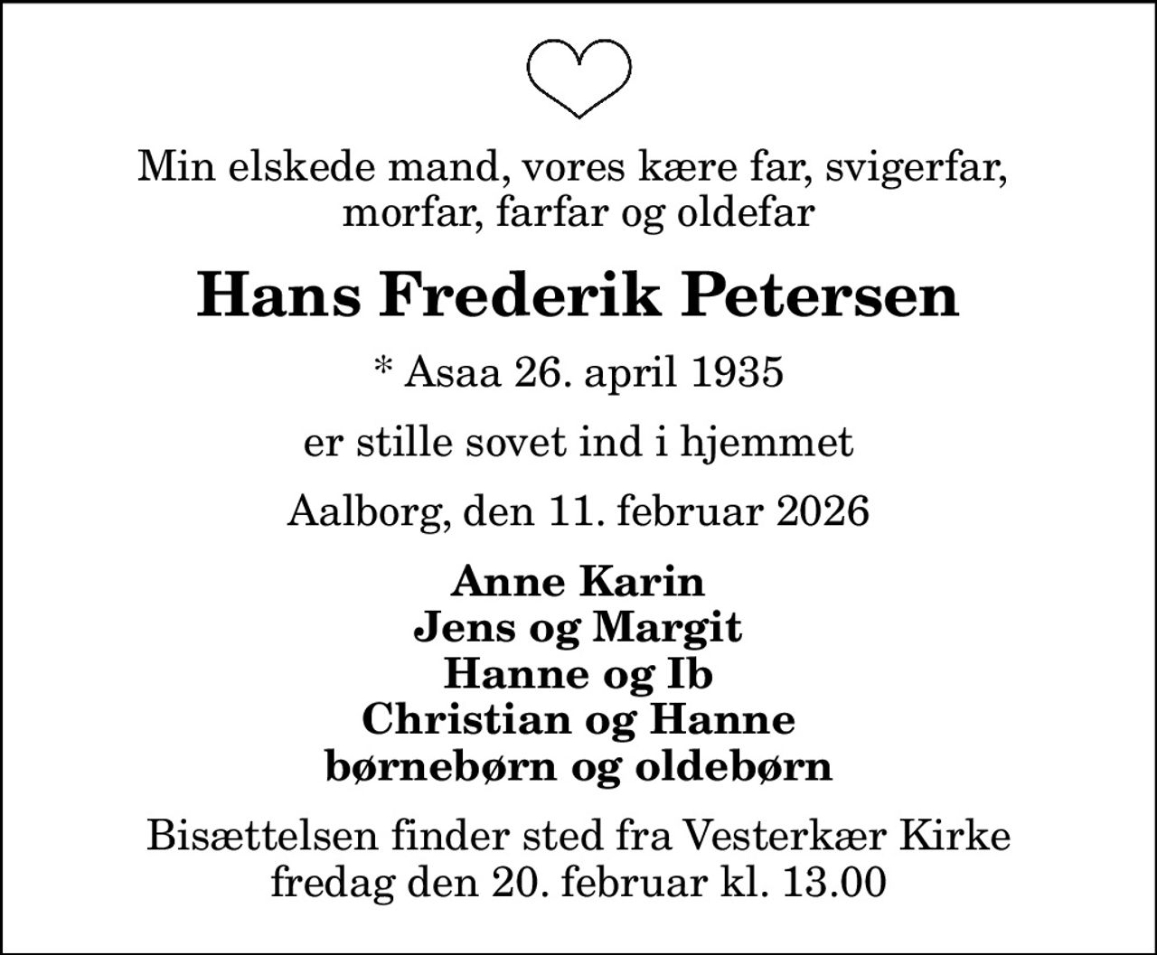 Min elskede mand, vores kære far, svigerfar,  morfar, farfar og oldefar
Hans Frederik Petersen
* Asaa 26. april 1935
er stille sovet ind i hjemmet
Aalborg, den 11. februar 2026
Anne Karin Jens og Margit Hanne og Ib Christian og Hanne børnebørn og oldebørn
Bisættelsen finder sted fra Vesterkær Kirke  fredag den 20. februar kl. 13.00