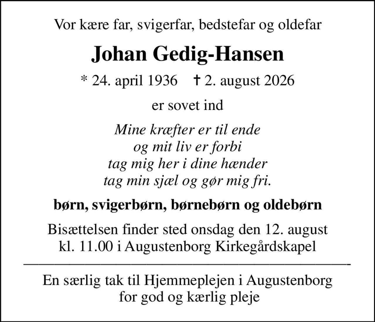 Vor kære far, svigerfar, bedstefar og oldefar
Johan Gedig-Hansen
* 24. april 1936    ✝ 2. august 2026
er sovet ind
Mine kræfter er til ende og mit liv er forbi tag mig her i dine hænder tag min sjæl og gør mig fri.
børn, svigerbørn, børnebørn og oldebørn
Bisættelsen finder sted onsdag den 12. august kl. 11.00 i Augustenborg Kirkegårdskapel - En særlig tak til Hjemmeplejen i Augustenborg  for god og kærlig pleje