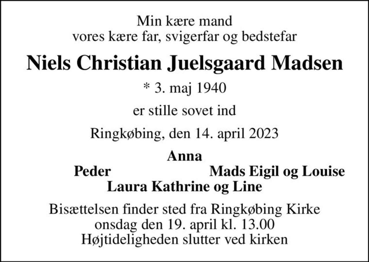 Min kære mand vores kære far, svigerfar og bedstefar
Niels Christian Juelsgaard Madsen
* 3. maj 1940
er stille sovet ind
Ringkøbing, den 14. april 2023
Anna
Peder
Mads Eigil og Louise
Bisættelsen finder sted fra Ringkøbing Kirke  onsdag den 19. april kl. 13.00  Højtideligheden slutter ved kirken