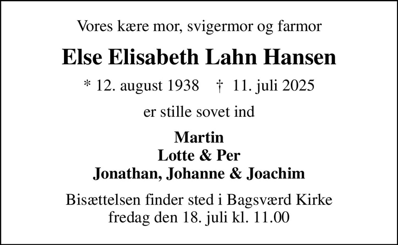 Vores kære mor, svigermor og farmor
Else Elisabeth Lahn Hansen
* 12. august 1938    ✝ 11. juli 2025
er stille sovet ind
Martin Lotte & Per Jonathan, Johanne & Joachim
Bisættelsen finder sted i Bagsværd Kirke  fredag den 18. juli kl. 11.00