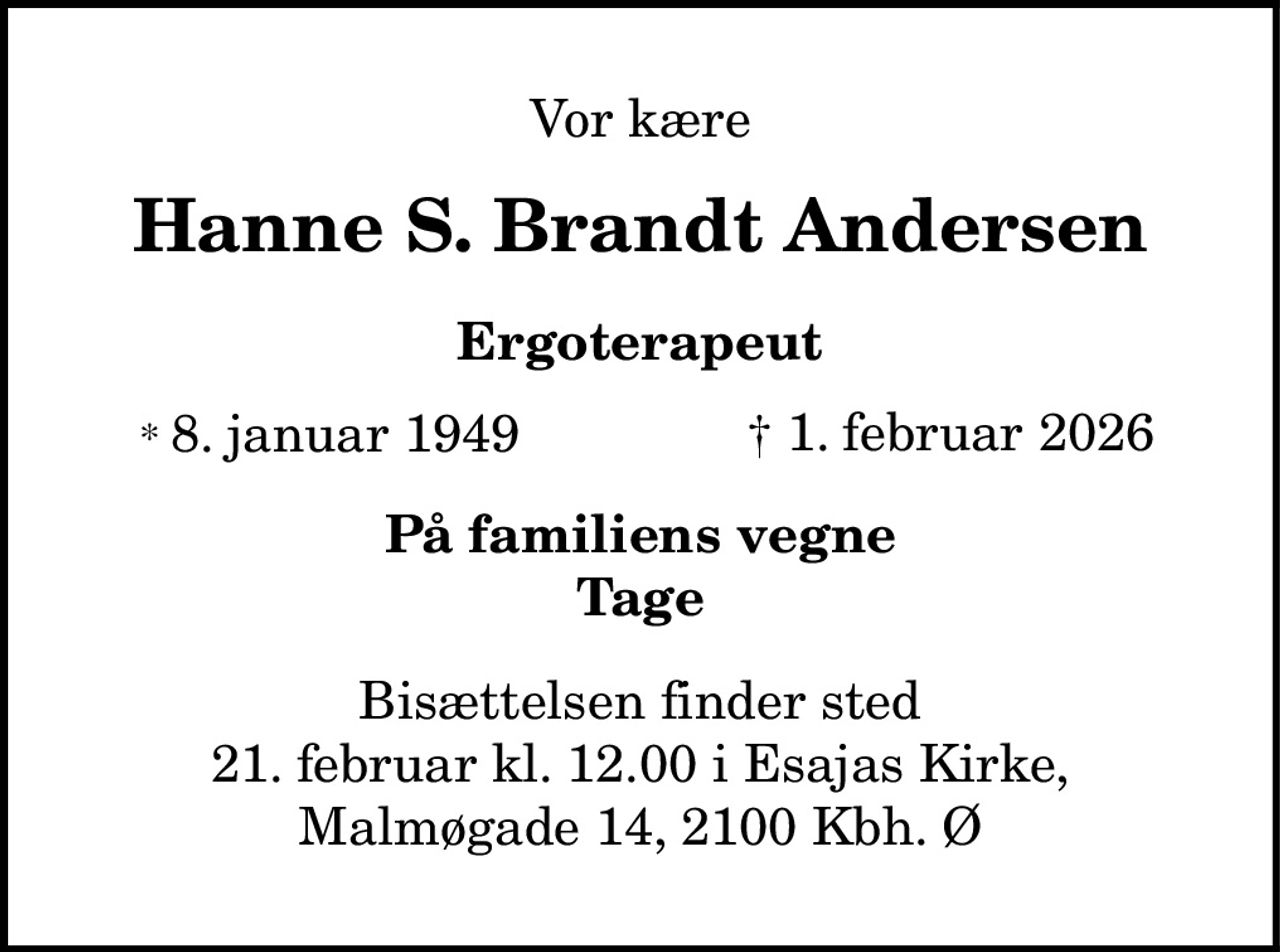 Vor kære
Hanne S. Brandt Andersen
Ergoterapeut
* 8. januar 1949 † 1. februar 2026
På familiens vegne
Tage
Bisættelsen finder sted
21. februar kl. 12.00 i Esajas Kirke,
Malmøgade 14, 2100 Kbh. Ø