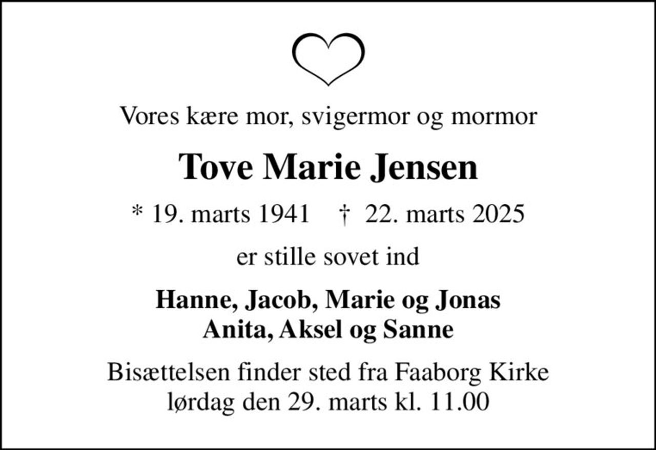 Vores kære mor, svigermor og mormor
Tove Marie Jensen
* 19. marts 1941    ✝ 22. marts 2025
er stille sovet ind
Hanne, Jacob, Marie og Jonas Anita, Aksel og Sanne
Bisættelsen finder sted fra Faaborg Kirke  lørdag den 29. marts kl. 11.00