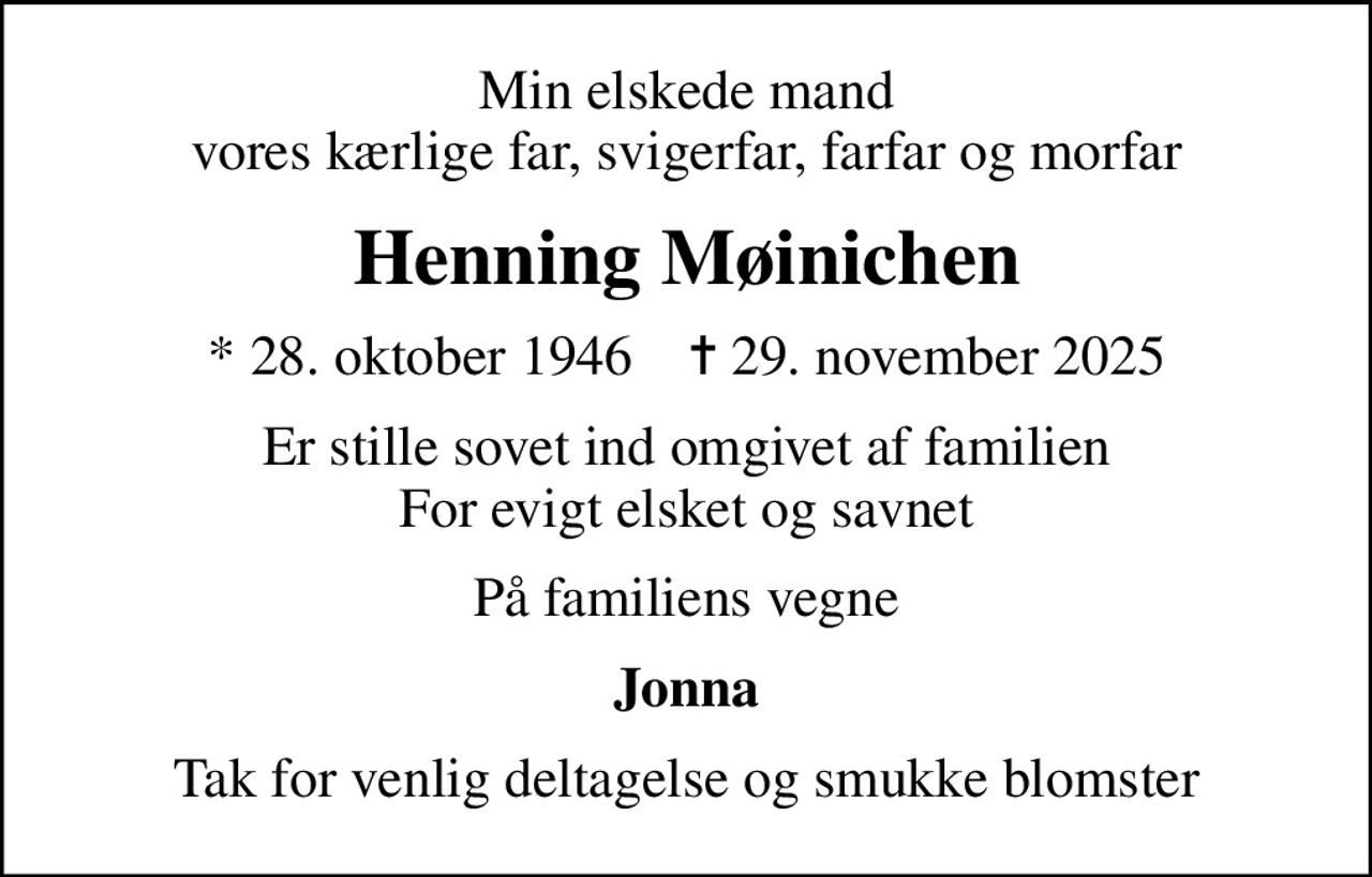 Min elskede mand vores kærlige far, svigerfar, farfar og morfar
Henning Møinichen
* 28. oktober 1946    ✝ 29. november 2025
Er stille sovet ind omgivet af familien For evigt elsket og savnet
På familiens vegne
Jonna
Tak for venlig deltagelse og smukke blomster