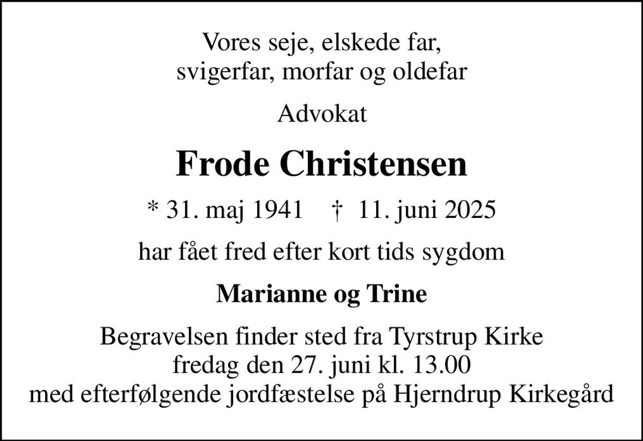 Vores seje, elskede far, svigerfar, morfar og oldefar
Advokat
Frode Christensen
* 31. maj 1941    ✝ 11. juni 2025
har fået fred efter kort tids sygdom
Marianne og Trine
Begravelsen finder sted fra Tyrstrup Kirke  fredag den 27. juni kl. 13.00  med efterfølgende jordfæstelse på Hjerndrup Kirkegård