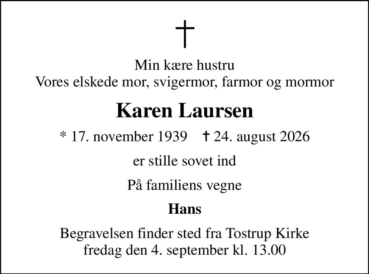 Min kære hustru Vores elskede mor, svigermor, farmor og mormor
Karen Laursen
* 17. november 1939    ✝ 24. august 2026
er stille sovet ind
På familiens vegne
Hans
Begravelsen finder sted fra Tostrup Kirke  fredag den 4. september kl. 13.00