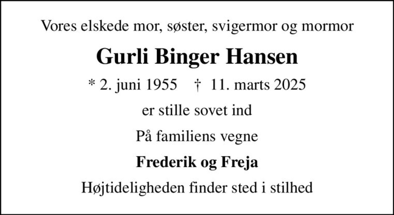 Vores elskede mor, søster, svigermor og mormor
Gurli Binger Hansen
* 2. juni 1955    ✝ 11. marts 2025
er stille sovet ind
På familiens vegne
Frederik og Freja
Højtideligheden finder sted i stilhed