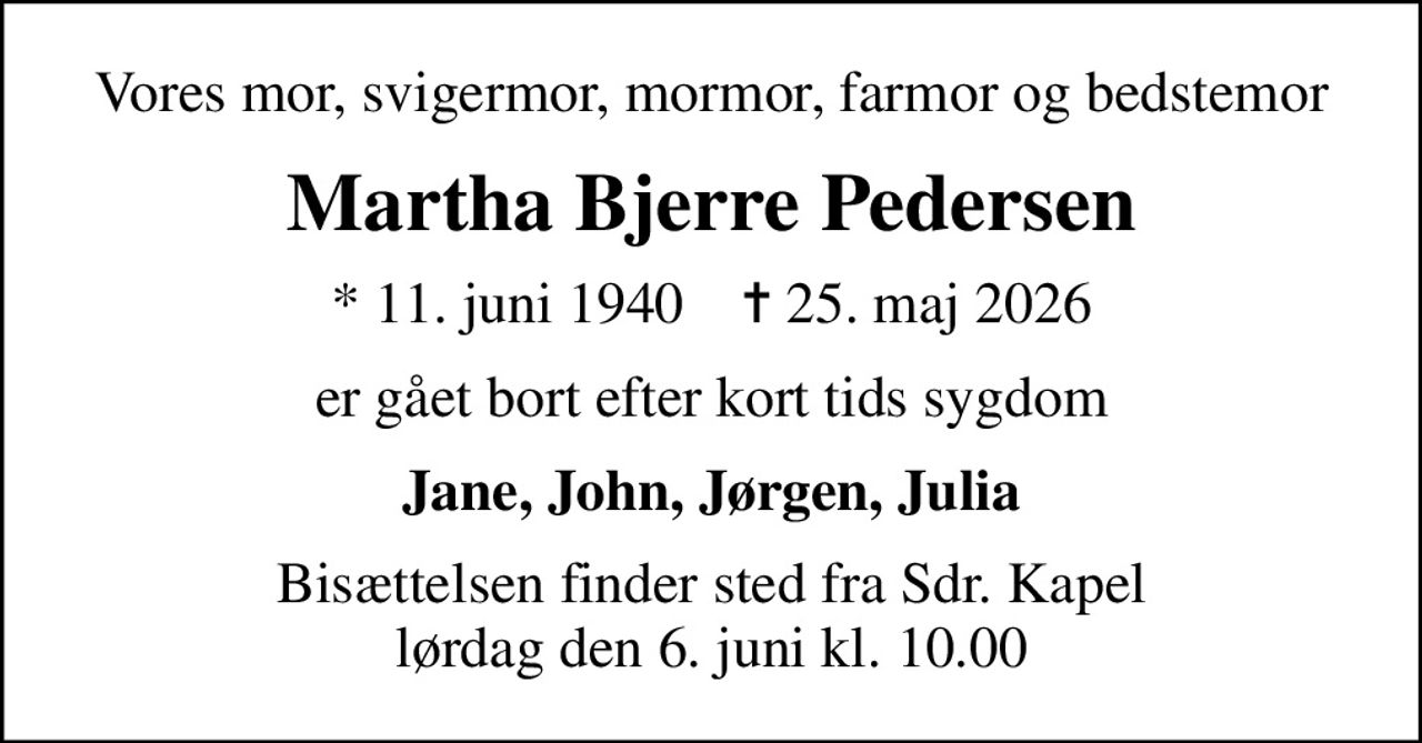 Vores mor, svigermor, mormor, farmor og bedstemor
Martha Bjerre Pedersen
* 11. juni 1940    ✝ 25. maj 2026
er gået bort efter kort tids sygdom
Jane, John, Jørgen, Julia
Bisættelsen finder sted fra Sdr. Kapel  lørdag den 6. juni kl. 10.00