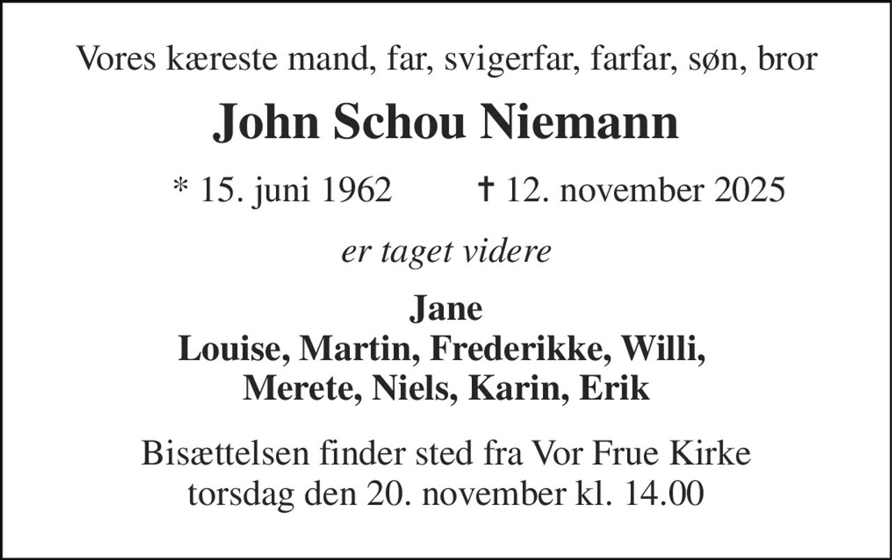Vores kæreste mand, far, svigerfar, farfar, søn, bror 
John Schou Niemann 
* 15. juni 1962 
✝ 12. november 2025 
er taget videre 
Jane Louise, Martin, Frederikke, Willi,  Merete, Niels, Karin, Erik 
Bisættelsen​ finder sted fra Vor Frue Kirke​ torsdag den 20. november​ kl. 14.00