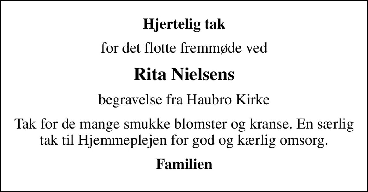 Hjertelig tak
for det flotte fremmøde ved
Rita Nielsens
begravelse fra Haubro Kirke
Tak for de mange smukke blomster og kranse. En særlig tak til Hjemmeplejen for god og kærlig omsorg.
Familien