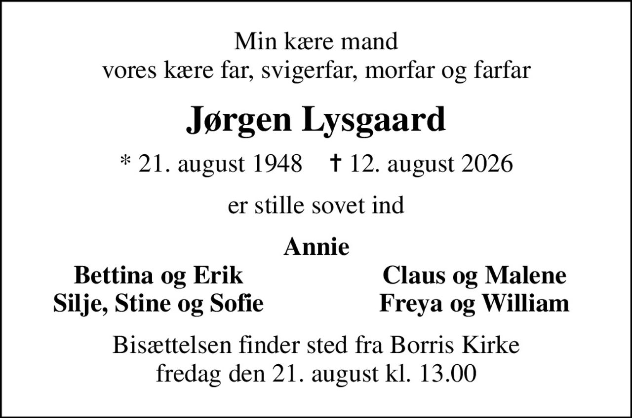 Min kære mand vores kære far, svigerfar, morfar og farfar
Jørgen Lysgaard
* 21. august 1948    ✝ 12. august 2026
er stille sovet ind
Annie
Bettina og Erik
Claus og Malene
Silje, Stine og Sofie
Freya og William
Bisættelsen finder sted fra Borris Kirke  fredag den 21. august kl. 13.00