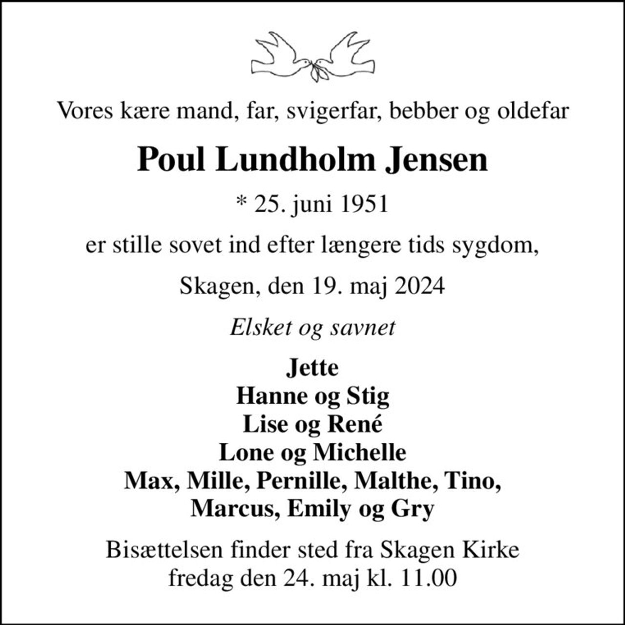 Vores kære mand, far, svigerfar, bebber og oldefar
Poul Lundholm Jensen
* 25. juni 1951
er stille sovet ind efter længere tids sygdom,
Skagen, den 19. maj 2024
Elsket og savnet
Jette Hanne og Stig Lise og René Lone og Michelle Max, Mille, Pernille, Malthe, Tino, Marcus, Emily og Gry
Bisættelsen finder sted fra Skagen Kirke  fredag den 24. maj kl. 11.00