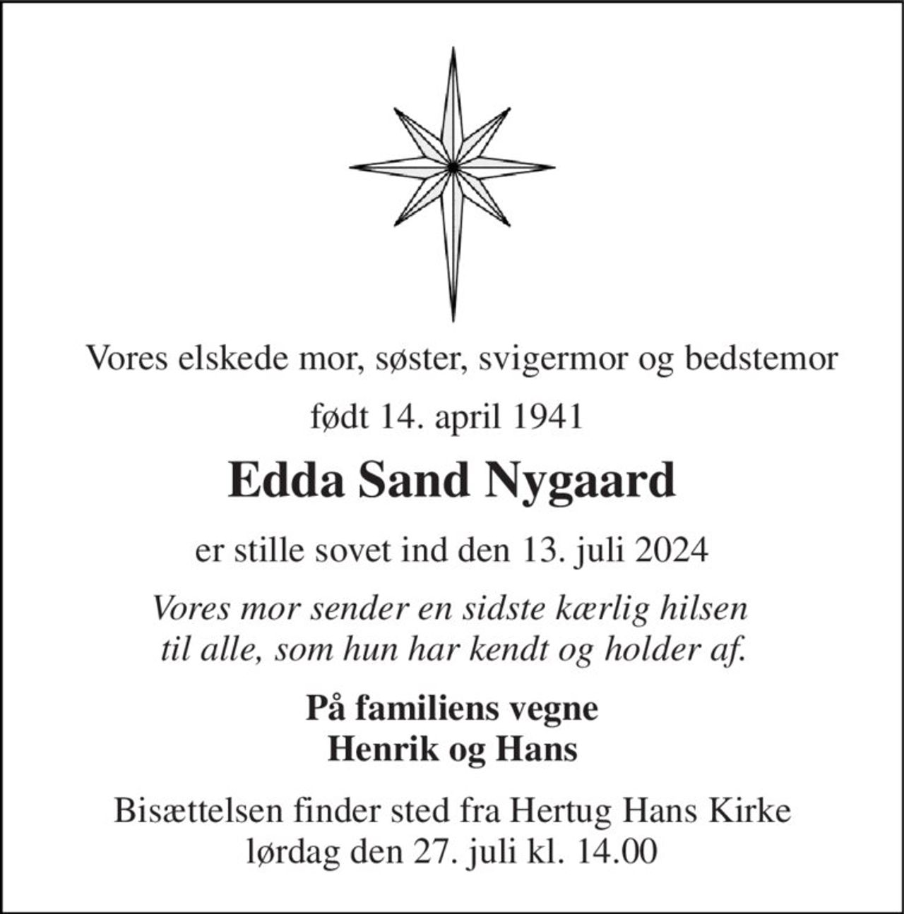 Vores elskede mor, søster, svigermor og bedstemor 
født 14. april 1941  
Edda Sand Nygaard 
er stille sovet ind den 13. juli 2024 
Vores mor sender en sidste kærlig hilsen  til alle, som hun har kendt og holder af. 
På familiens vegne Henrik og Hans 
Bisættelsen​ finder sted fra Hertug Hans Kirke​ lørdag den 27. juli​ kl. 14.00