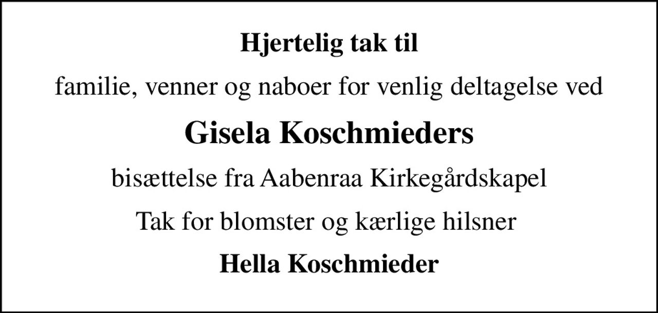 Hjertelig tak til
familie, venner og naboer for venlig deltagelse ved
Gisela Koschmieders
bisættelse fra Aabenraa Kirkegårdskapel
Tak for blomster og kærlige hilsner 
Hella Koschmieder