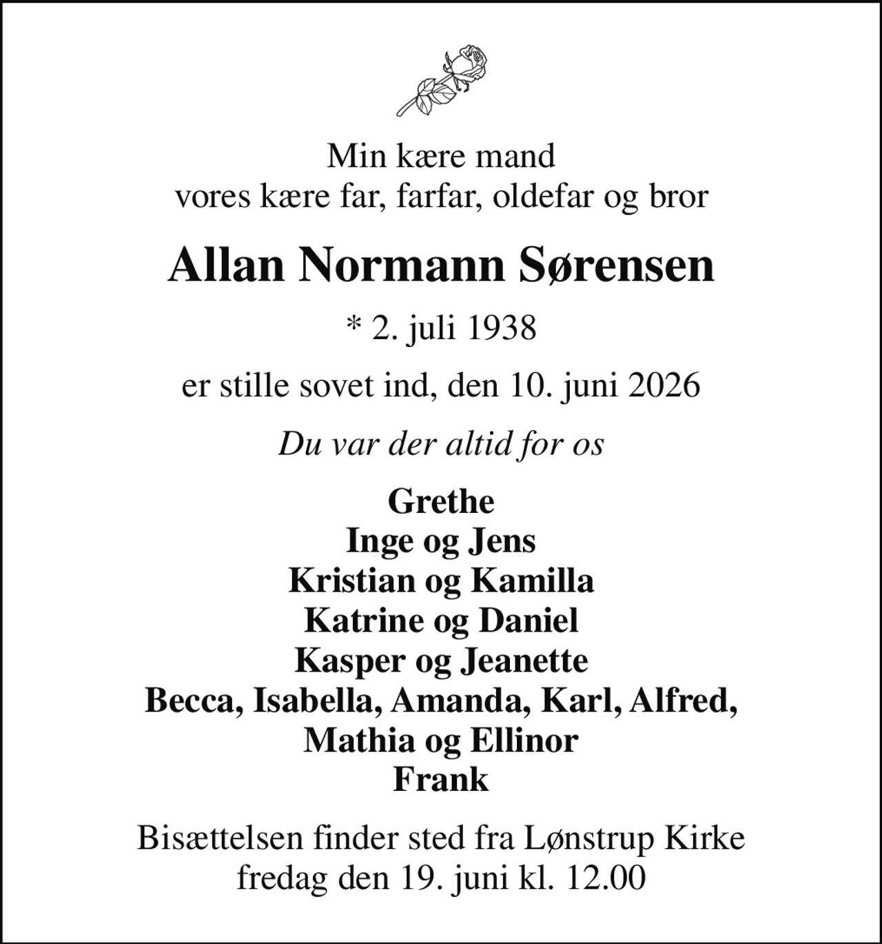 Min kære mand vores kære far, farfar, oldefar og bror
Allan Normann Sørensen
* 2. juli 1938
er stille sovet ind, den 10. juni 2026
Du var der altid for os
Grethe Inge og Jens Kristian og Kamilla Katrine og Daniel Kasper og Jeanette Becca, Isabella, Amanda, Karl, Alfred, Mathia og Ellinor Frank
Bisættelsen finder sted fra Lønstrup Kirke  fredag den 19. juni kl. 12.00