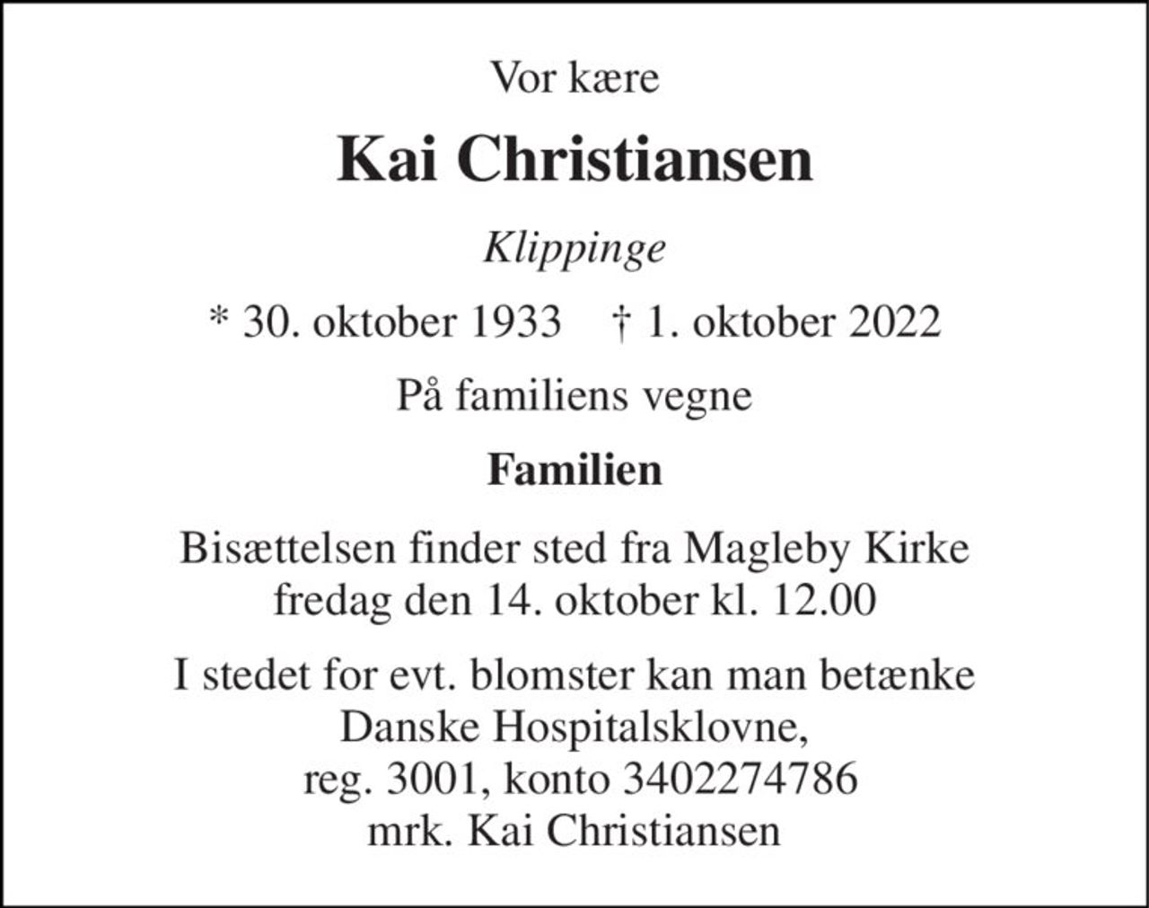 Vor kære 
Kai Christiansen 
Klippinge 
* 30. oktober 1933    ✝ 1. oktober 2022 
På familiens vegne 
Familien 
Bisættelsen finder sted fra Magleby Kirke fredag den 14. oktober kl. 12.00 
I stedet for evt. blomster kan man betænke Danske Hospitalsklovne,  reg. 3001, konto 3402274786 mrk. Kai Christiansen