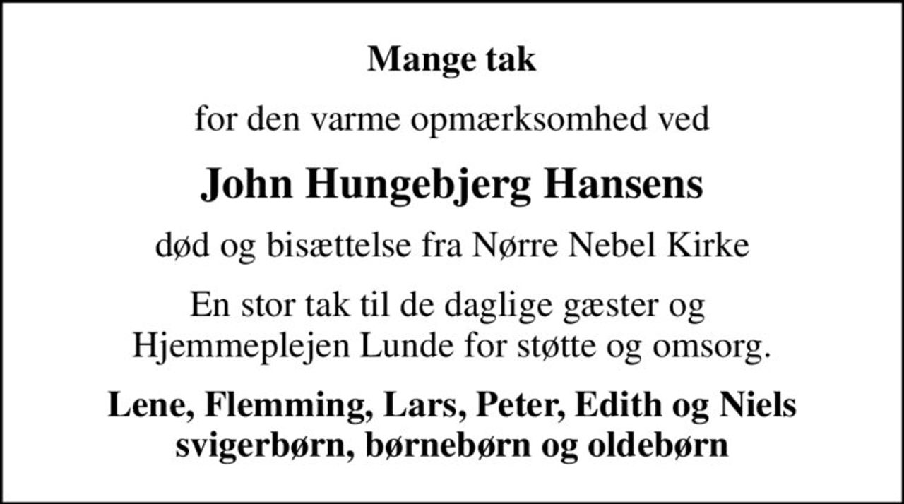 Mange tak
for den varme opmærksomhed ved
John Hungebjerg Hansens
død og bisættelse fra Nørre Nebel Kirke
En stor tak til de daglige gæster og  Hjemmeplejen Lunde for støtte og omsorg.
Lene, Flemming, Lars, Peter, Edith og Niels svigerbørn, børnebørn og oldebørn