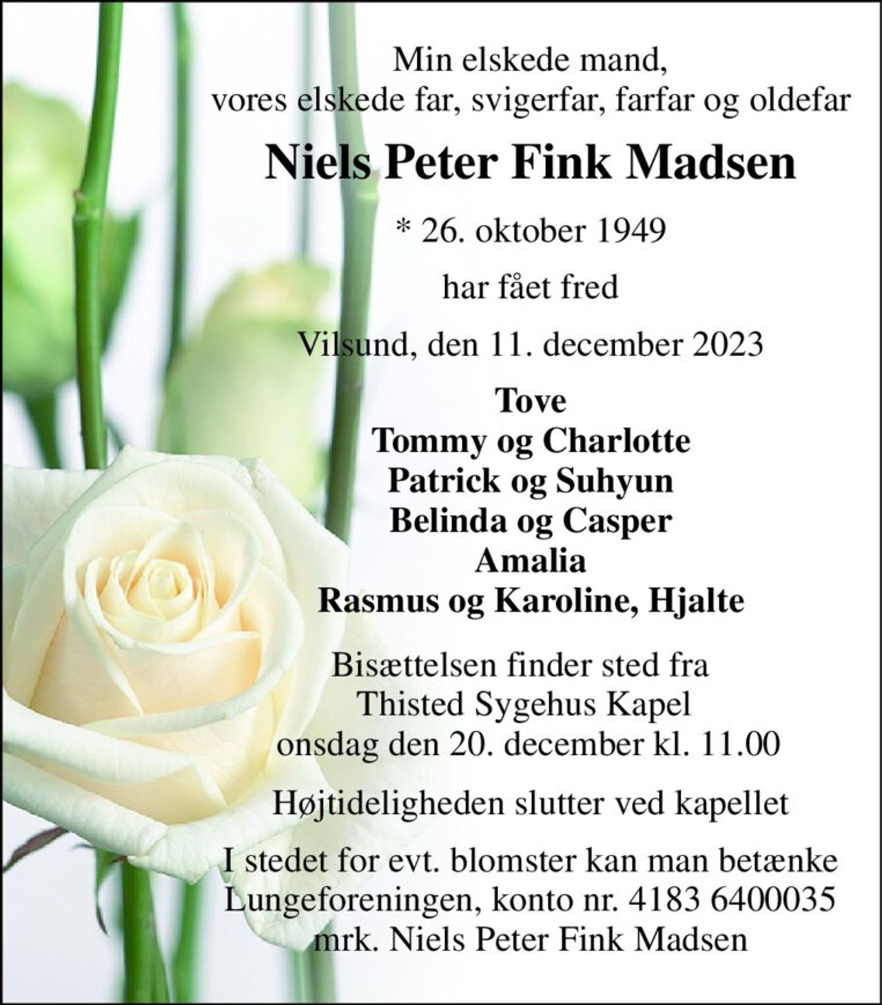 Min elskede mand, vores elskede far, svigerfar, farfar og oldefar 
Niels Peter Fink Madsen 
*​ 26. oktober 1949 
har fået fred 
Vilsund, den 11. december 2023 
Tove Tommy og Charlotte Patrick og Suhyun Belinda og Casper Amalia Rasmus og Karoline, Hjalte 
Bisættelsen​ finder sted fra  Thisted Sygehus Kapel  onsdag den 20. december​ kl. 11.00 
Højtideligheden slutter ved kapellet 
I stedet for evt. blomster kan man betænke Lungeforeningen, konto nr. 4183 6400035 mrk. Niels Peter Fink Madsen