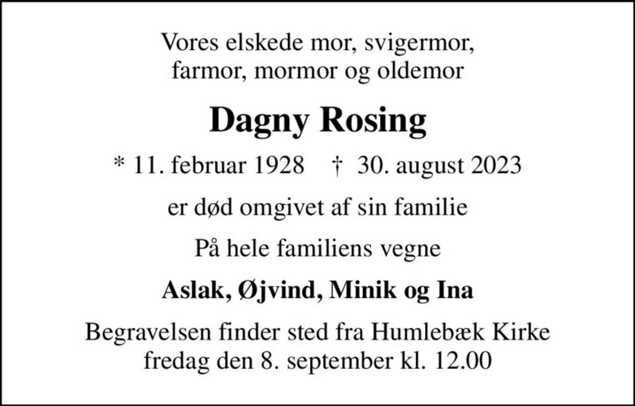 Vores elskede mor, svigermor, farmor, mormor og oldemor
Dagny Rosing
* 11. februar 1928    ✝ 30. august 2023
er død omgivet af sin familie
På hele familiens vegne
Aslak, Øjvind, Minik og Ina
Begravelsen finder sted fra Humlebæk Kirke  fredag den 8. september kl. 12.00
