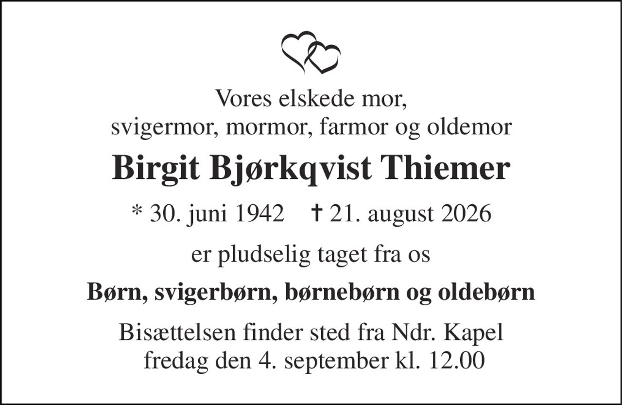 Vores elskede mor, svigermor, mormor, farmor og oldemor 
Birgit Bjørkqvist Thiemer 
*​ 30. juni 1942​    ✝​ 21. august 2026 
er pludselig taget fra os 
Børn, svigerbørn, børnebørn og oldebørn 
Bisættelsen finder sted fra Ndr. Kapel  fredag den 4. september kl. 12.00