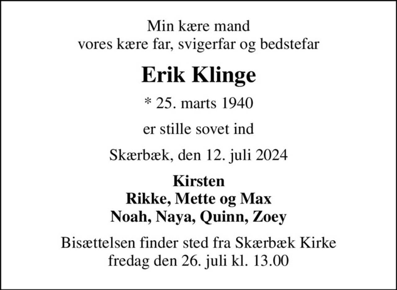 Min kære mand vores kære far, svigerfar og bedstefar
Erik Klinge
* 25. marts 1940
er stille sovet ind
Skærbæk, den 12. juli 2024
Kirsten Rikke, Mette og Max Noah, Naya, Quinn, Zoey
Bisættelsen finder sted fra Skærbæk Kirke  fredag den 26. juli kl. 13.00