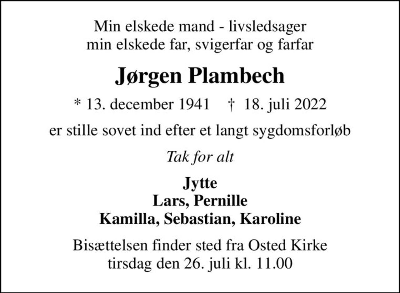Min elskede mand - livsledsager min elskede far, svigerfar og farfar
Jørgen Plambech
* 13. december 1941    ✝ 18. juli 2022
er stille sovet ind efter et langt sygdomsforløb
Tak for alt
Jytte Lars, Pernille Kamilla, Sebastian, Karoline
Bisættelsen finder sted fra Osted Kirke  tirsdag den 26. juli kl. 11.00