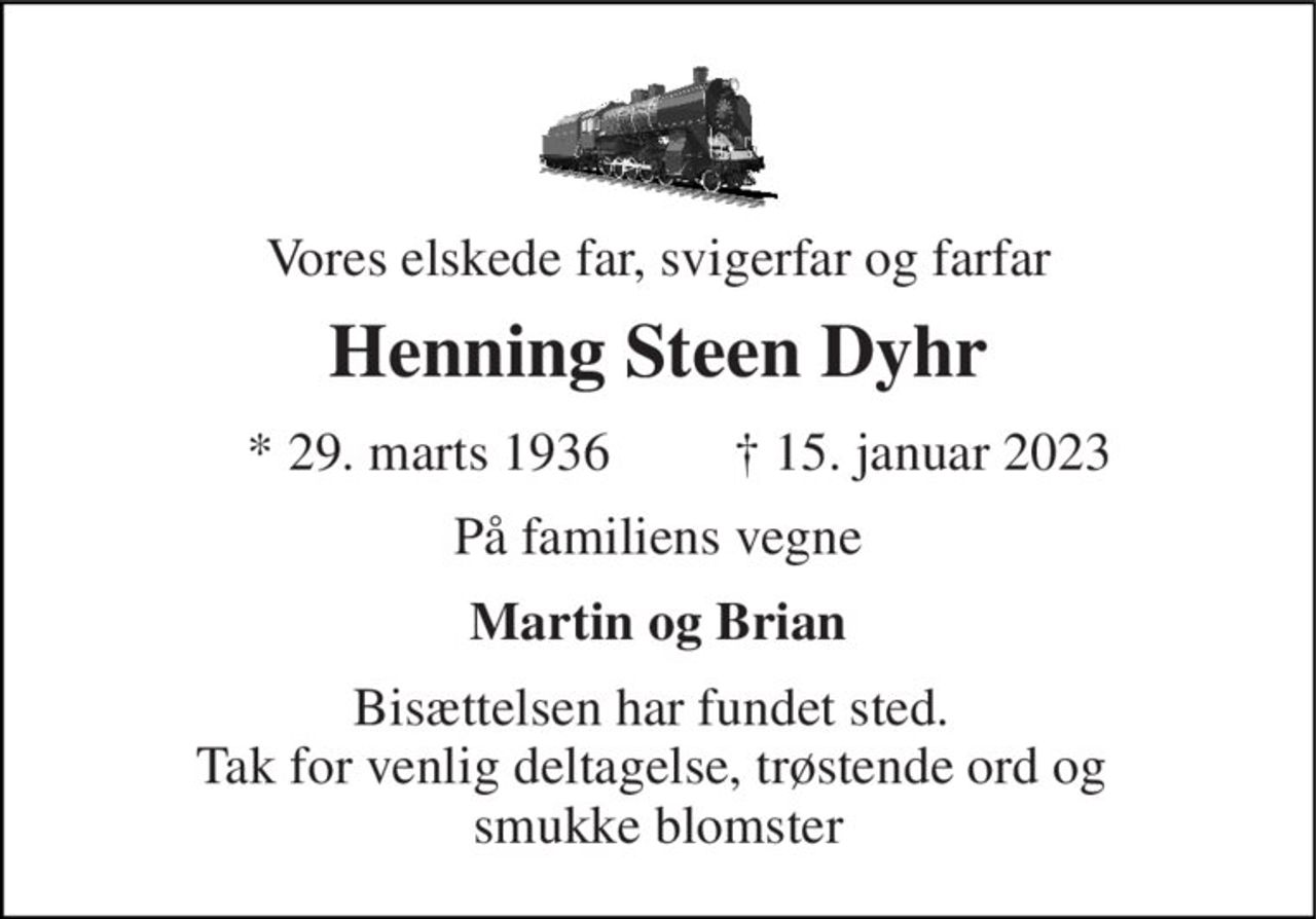 Vores elskede far, svigerfar og farfar 
Henning Steen Dyhr 
*​ 29. marts 1936 
✝​ 15. januar 2023​ 
På familiens vegne 
Martin og Brian 
Bisættelsen har fundet sted.  Tak for venlig deltagelse, trøstende ord og  smukke blomster