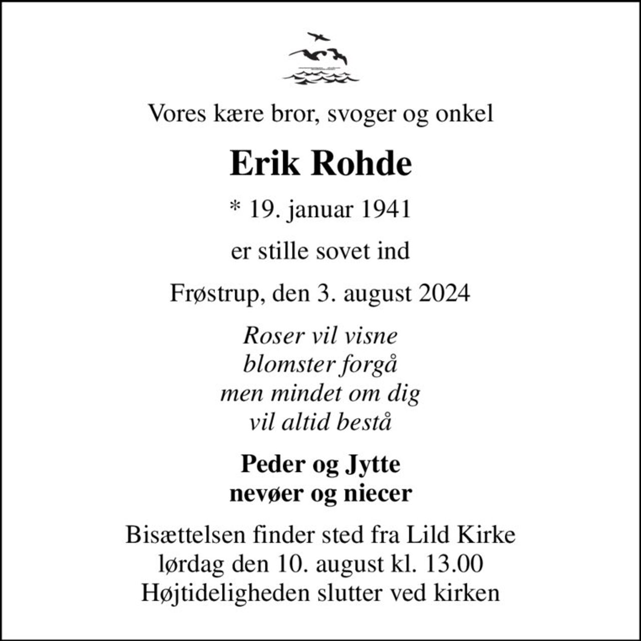 Vores kære bror, svoger og onkel
Erik Rohde
* 19. januar 1941
er stille sovet ind
Frøstrup, den 3. august 2024
Roser vil visne blomster forgå men mindet om dig vil altid bestå
Peder og Jytte nevøer og niecer
Bisættelsen finder sted fra Lild Kirke  lørdag den 10. august kl. 13.00  Højtideligheden slutter ved kirken