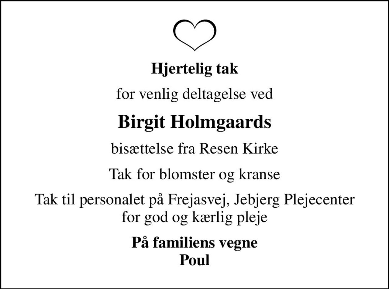 Hjertelig tak
for venlig deltagelse ved
Birgit Holmgaards
bisættelse fra Resen Kirke
Tak for blomster og kranse
Tak til personalet på Frejasvej, Jebjerg Plejecenter for god og kærlig pleje
På familiens vegne Poul