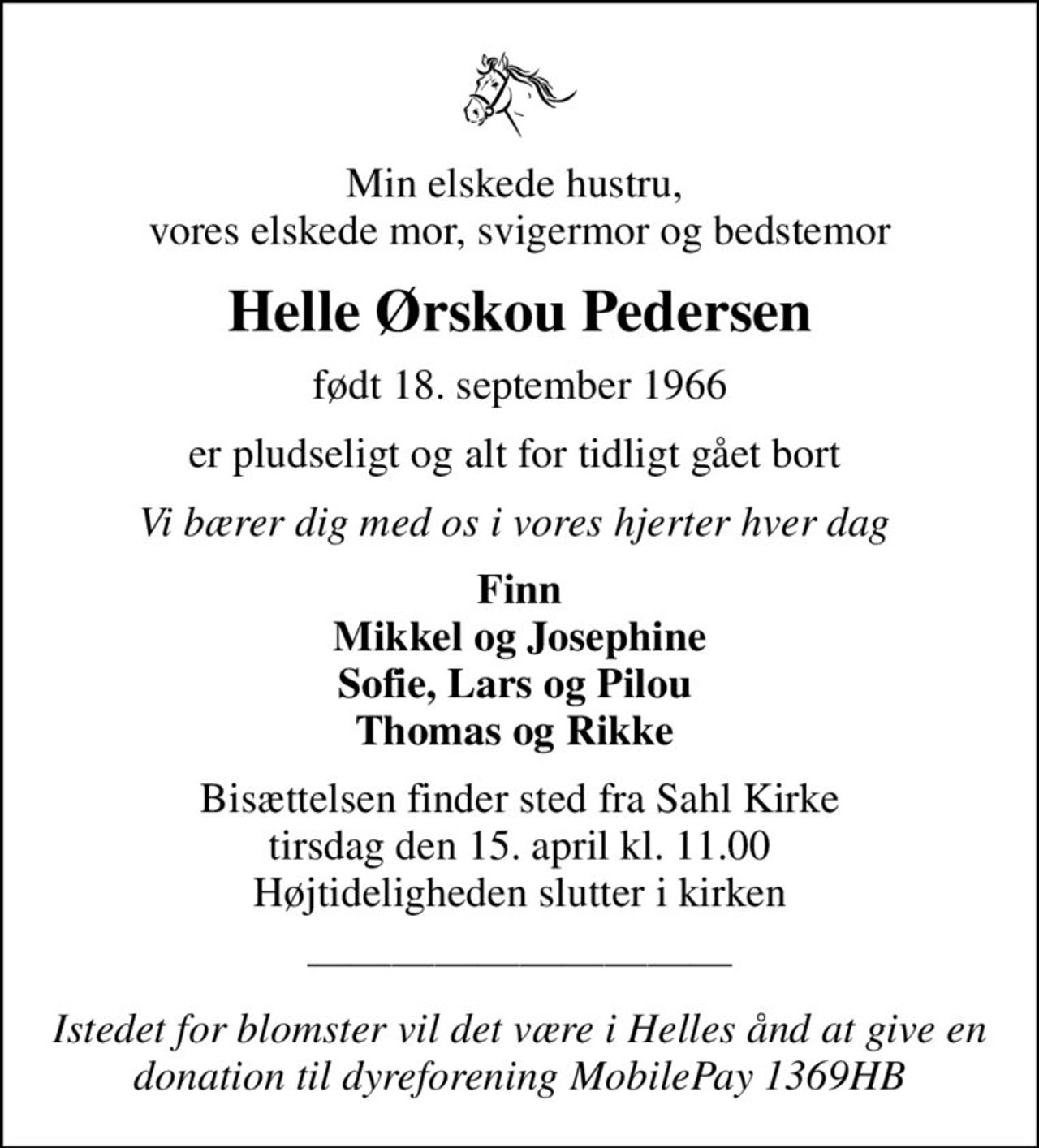Min elskede hustru,  vores elskede mor, svigermor og bedstemor
Helle Ørskou Pedersen
født 18. september 1966
er pludseligt og alt for tidligt gået bort 
Vi bærer dig med os i vores hjerter hver dag 
Finn Mikkel og Josephine Sofie, Lars og Pilou  Thomas og Rikke 
Bisættelsen finder sted fra Sahl Kirke  tirsdag den 15. april kl. 11.00  Højtideligheden slutter i kirken
Istedet for blomster vil det være i Helles ånd at give en donation til dyreforening MobilePay 1369HB