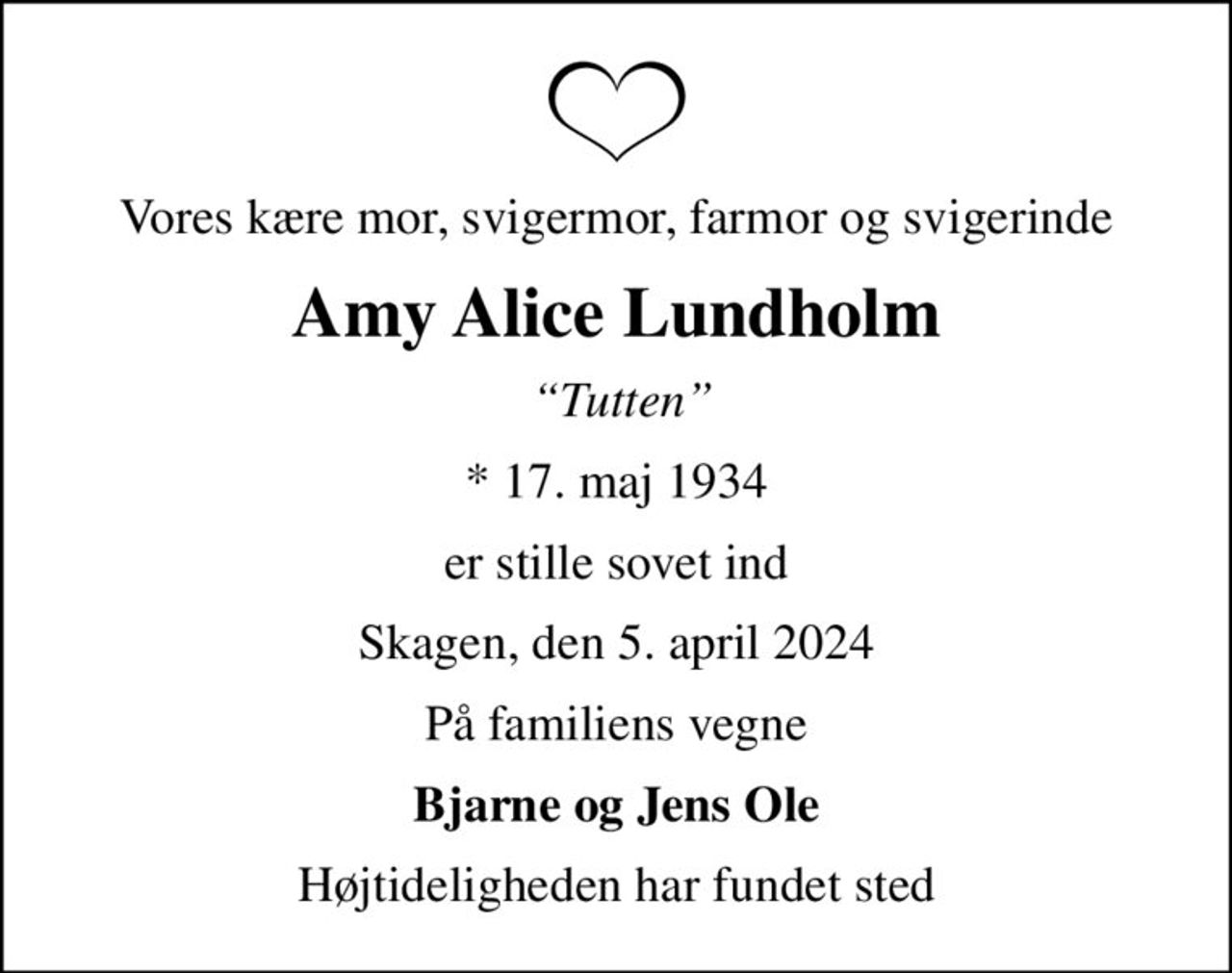 Vores kære mor, svigermor, farmor og svigerinde
Amy Alice Lundholm
 Tutten
* 17. maj 1934
er stille sovet ind
Skagen, den 5. april 2024
På familiens vegne
Bjarne og Jens Ole
Højtideligheden har fundet sted