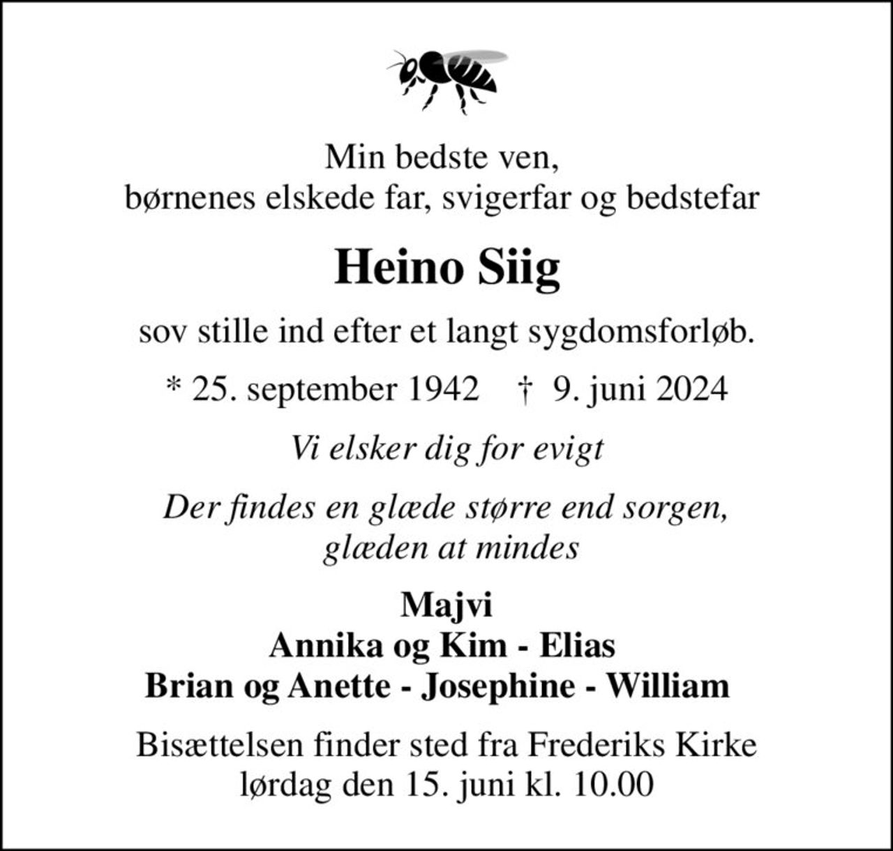 Min bedste ven,  børnenes elskede far, svigerfar og bedstefar 
Heino Siig
sov stille ind efter et langt sygdomsforløb.
* 25. september 1942    ✝ 9. juni 2024
Vi elsker dig for evigt
Der findes en glæde større end sorgen,  glæden at mindes
Majvi Annika og Kim - Elias  Brian og Anette - Josephine - William  
Bisættelsen finder sted fra Frederiks Kirke  lørdag den 15. juni kl. 10.00