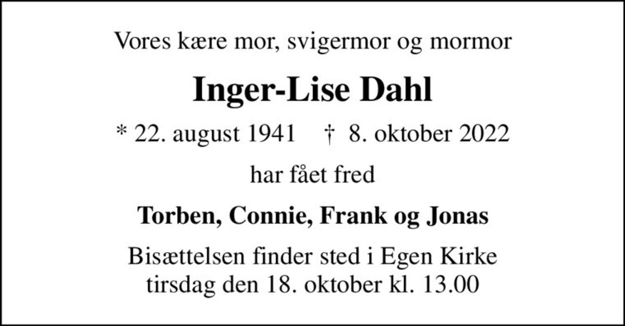 Vores kære mor, svigermor og mormor
Inger-Lise Dahl
* 22. august 1941    ✝ 8. oktober 2022
har fået fred
Torben, Connie, Frank og Jonas
Bisættelsen finder sted i Egen Kirke  tirsdag den 18. oktober kl. 13.00