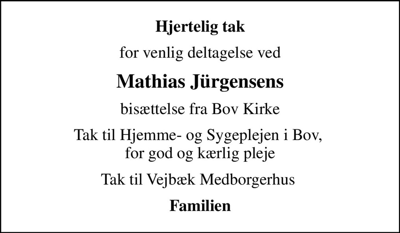 Hjertelig tak
for venlig deltagelse ved
Mathias Jürgensens
bisættelse fra Bov Kirke
Tak til Hjemme- og Sygeplejen i Bov,  for god og kærlig pleje
Tak til Vejbæk Medborgerhus 
Familien