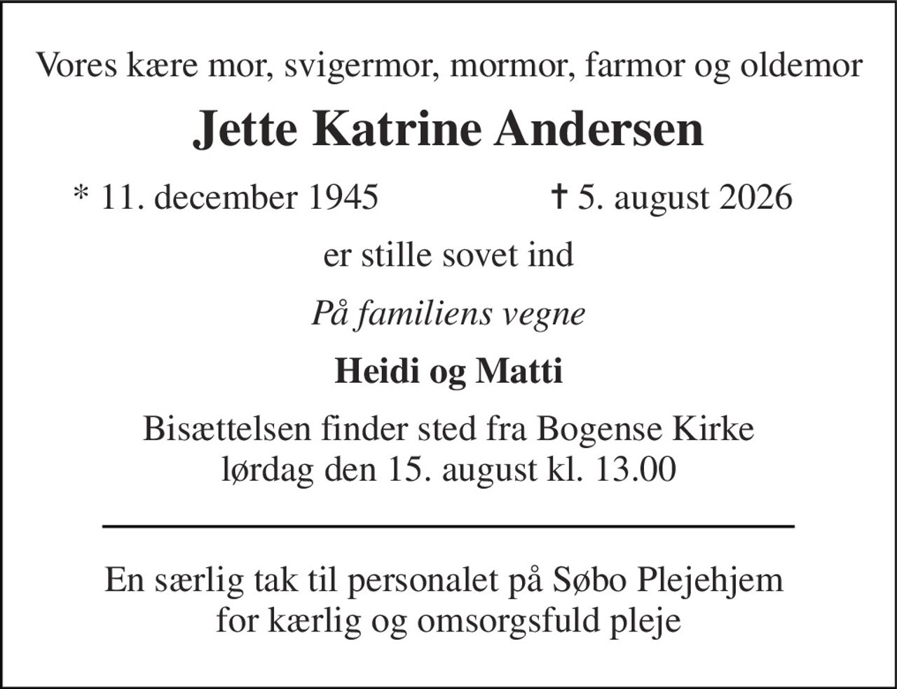 Vores kære mor, svigermor, mormor, farmor og oldemor 
Jette Katrine Andersen 
*​ 11. december 1945 
✝​ 5. august 2026​ 
er stille sovet ind 
På familiens vegne 
Heidi og Matti 
Bisættelsen finder sted fra Bogense Kirke lørdag den 15. august kl. 13.00 
En særlig tak til personalet på Søbo Plejehjem  for kærlig og omsorgsfuld pleje