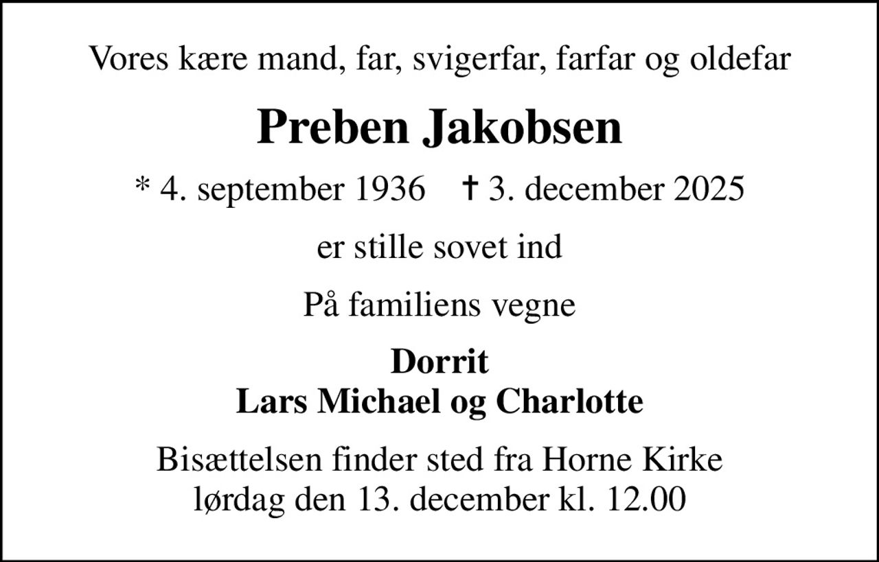 Vores kære mand, far, svigerfar, farfar og oldefar
Preben Jakobsen
* 4. september 1936    ✝ 3. december 2025
er stille sovet ind
På familiens vegne
Dorrit Lars Michael og Charlotte
Bisættelsen finder sted fra Horne Kirke  lørdag den 13. december kl. 12.00
