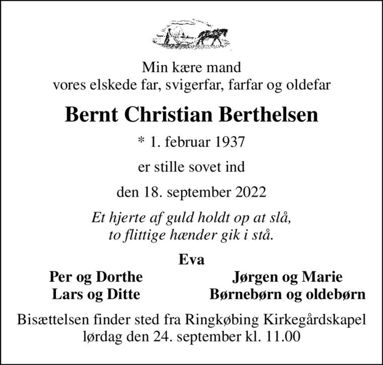 Min kære mand vores elskede far, svigerfar, farfar og oldefar
Bernt Christian Berthelsen
* 1. februar 1937
er stille sovet ind
den 18. september 2022
Et hjerte af guld holdt op at slå, to flittige hænder gik i stå.
Eva
Per og Dorthe
Jørgen og Marie
Lars og Ditte
Børnebørn og oldebørn
Bisættelsen finder sted fra Ringkøbing Kirkegårdskapel lørdag den 24. september kl. 11.00