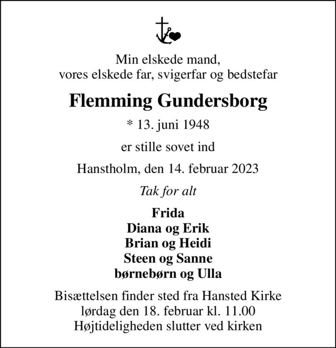 Min elskede mand, vores elskede far, svigerfar og bedstefar
Flemming Gundersborg
* 13. juni 1948
er stille sovet ind
Hanstholm, den 14. februar 2023
Tak for alt
Frida Diana og Erik Brian og Heidi Steen og Sanne børnebørn og Ulla
Bisættelsen finder sted fra Hansted Kirke  lørdag den 18. februar kl. 11.00  Højtideligheden slutter ved kirken