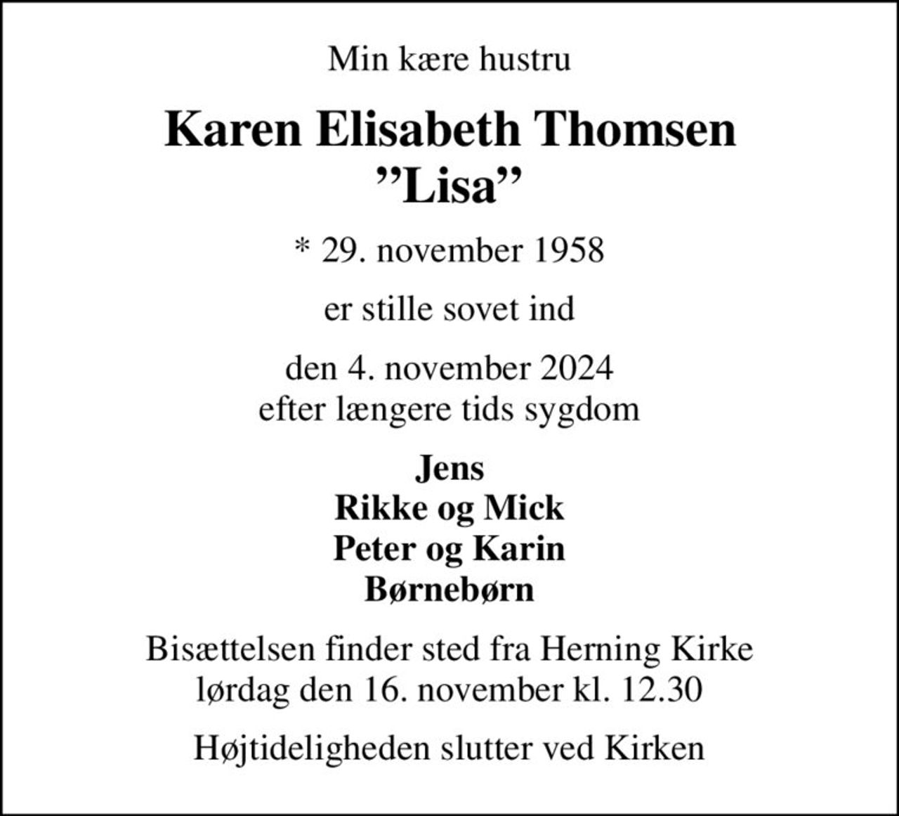 Min kære hustru
Karen Elisabeth Thomsen Lisa
* 29. november 1958
er stille sovet ind
den 4. november 2024 efter længere tids sygdom
Jens Rikke og Mick Peter og Karin Børnebørn
Bisættelsen finder sted fra Herning Kirke  lørdag den 16. november kl. 12.30 
Højtideligheden slutter ved Kirken