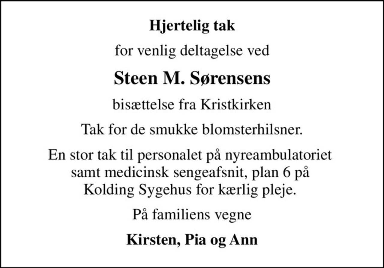 Hjertelig tak
for venlig deltagelse ved
Steen M. Sørensens
bisættelse fra Kristkirken
Tak for de smukke blomsterhilsner.
En stor tak til personalet på nyreambulatoriet  samt medicinsk sengeafsnit, plan 6 på  Kolding Sygehus for kærlig pleje. 
På familiens vegne
Kirsten, Pia og Ann