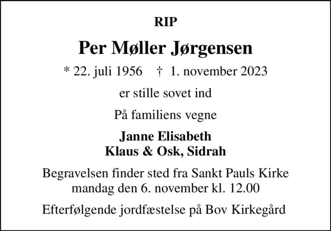 RIP
Per Møller Jørgensen
* 22. juli 1956    ✝ 1. november 2023
er stille sovet ind
På familiens vegne
Janne Elisabeth Klaus & Osk, Sidrah
Begravelsen finder sted fra Sankt Pauls Kirke  mandag den 6. november kl. 12.00 
Efterfølgende jordfæstelse på Bov Kirkegård